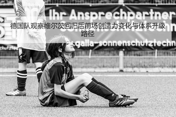 德国队观察维尔茨回归后前场创造力变化与体系升级路径