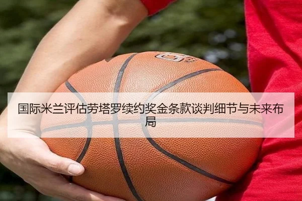 国际米兰评估劳塔罗续约奖金条款谈判细节与未来布局