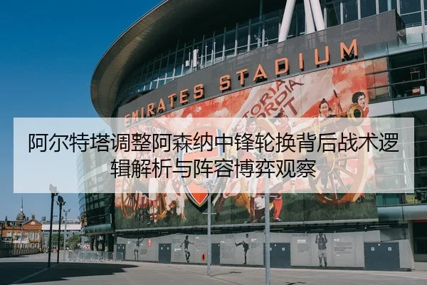 阿尔特塔调整阿森纳中锋轮换背后战术逻辑解析与阵容博弈观察