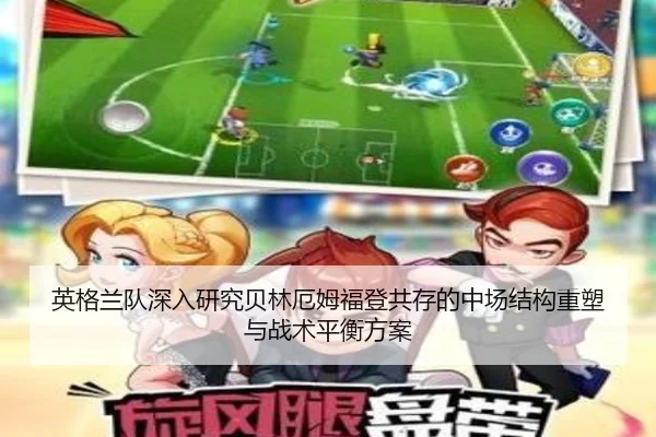 英格兰队深入研究贝林厄姆福登共存的中场结构重塑与战术平衡方案 - kaiyun