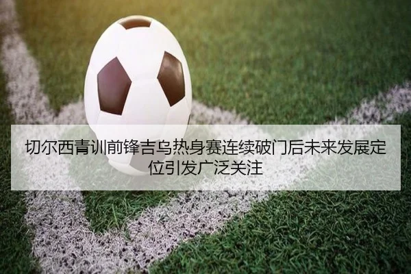 切尔西青训前锋吉乌热身赛连续破门后未来发展定位引发广泛关注（kaiyun）