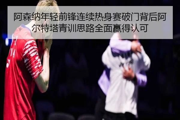 阿森纳年轻前锋连续热身赛破门背后阿尔特塔青训思路全面赢得认可 | kaiyun